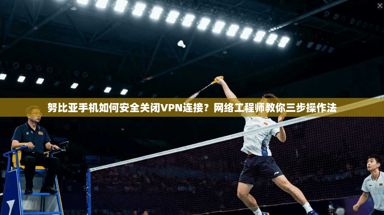 努比亚手机如何安全关闭VPN连接？网络工程师教你三步操作法