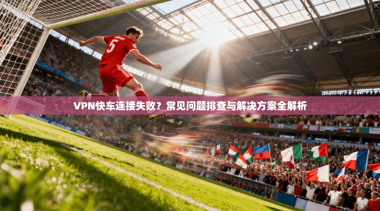 VPN快车连接失败?常见问题排查与解决方案全解析 VPN快车连接失败?常见问题排查与解决方案全解析