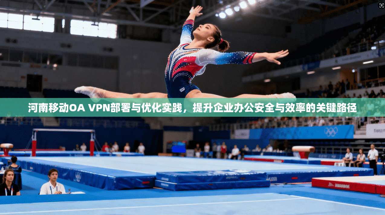 河南移动OA VPN部署与优化实践，提升企业办公安全与效率的关键路径