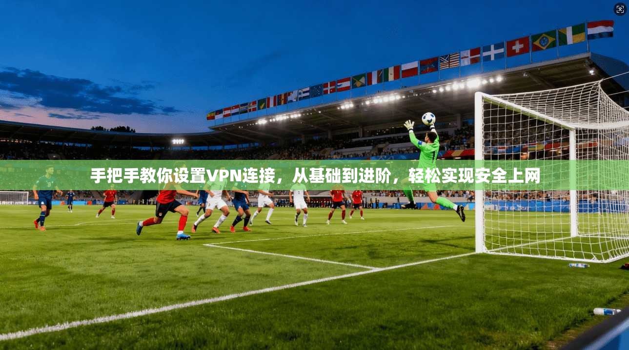 手把手教你设置VPN连接，从基础到进阶，轻松实现安全上网