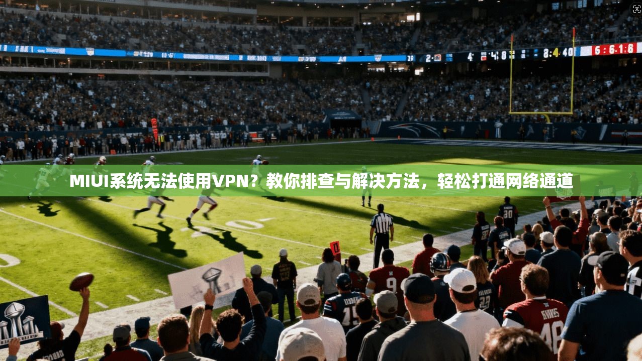 MIUI系统无法使用VPN？教你排查与解决方法，轻松打通网络通道
