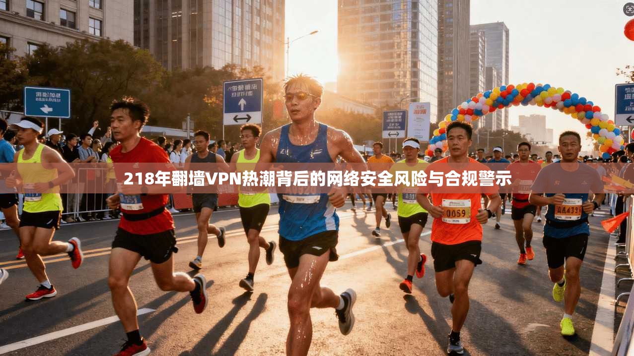 218年翻墙VPN热潮背后的网络安全风险与合规警示
