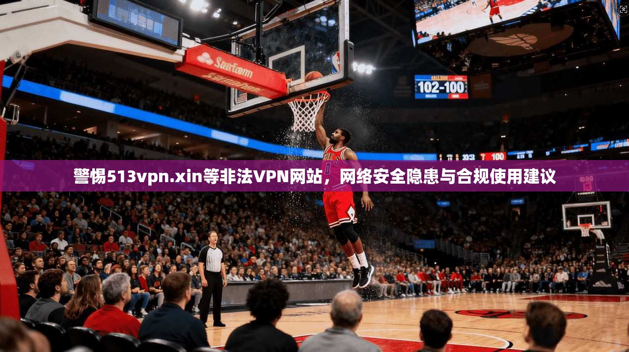 警惕513vpn.xin等非法VPN网站,网络安全隐患与合规使用建议 警惕513vpn.xin等非法VPN网站,网络安全隐患与合规使用建议