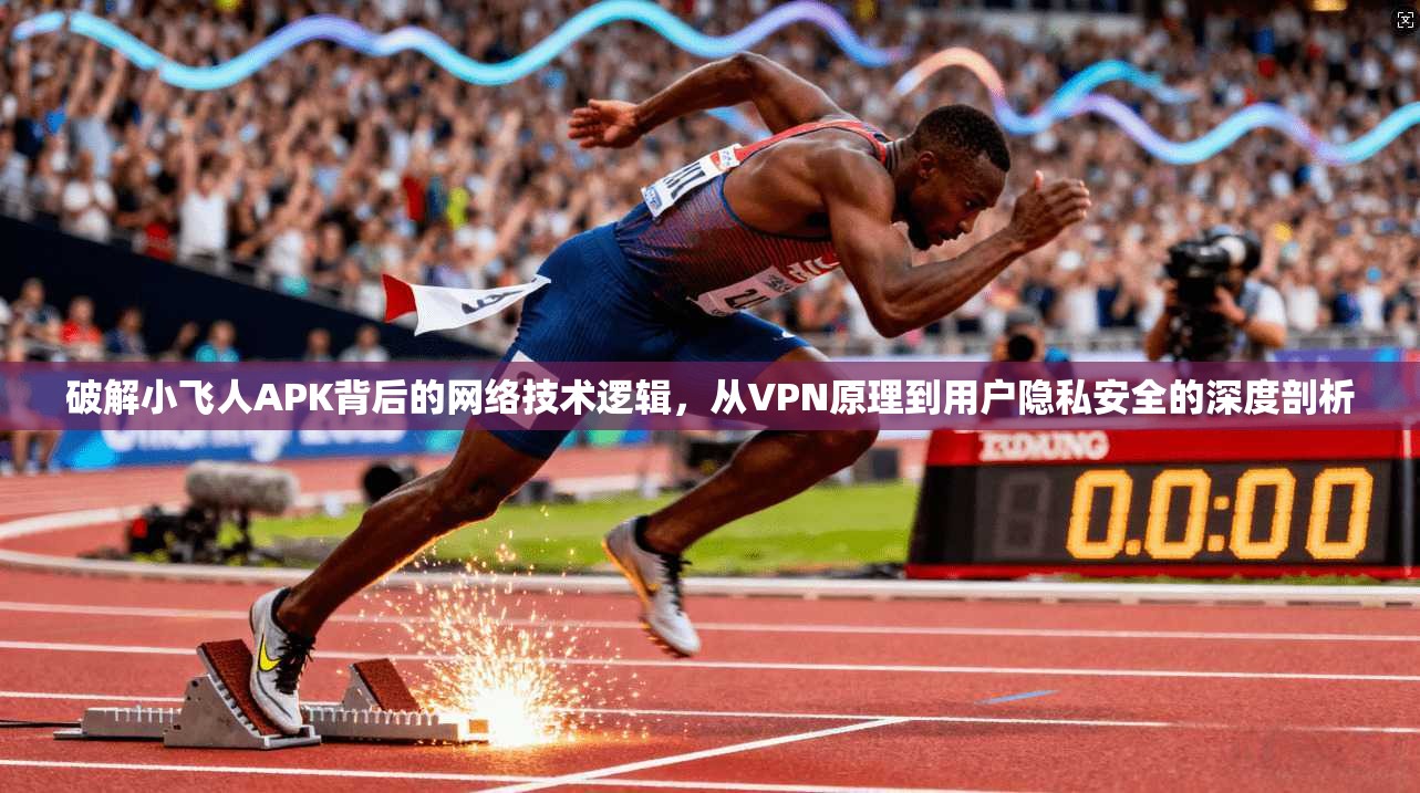 破解小飞人APK背后的网络技术逻辑，从VPN原理到用户隐私安全的深度剖析