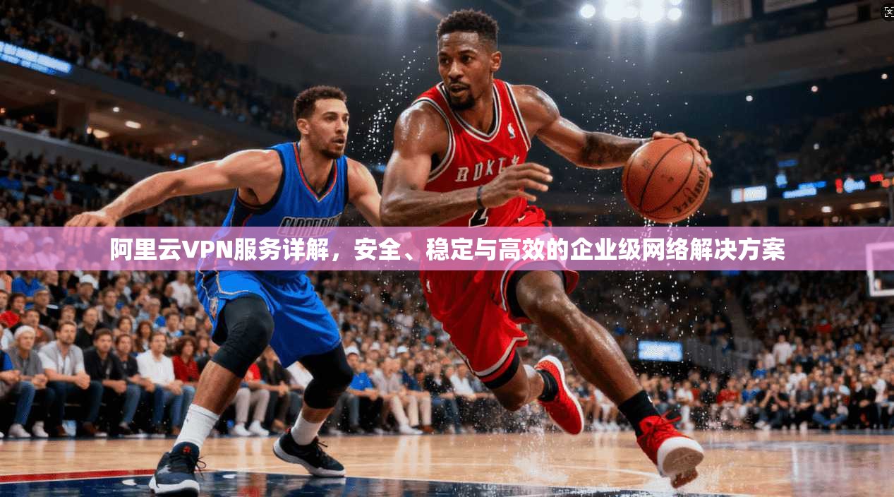 阿里云VPN服务详解,安全、稳定与高效的企业级网络解决方案 阿里云VPN服务详解,安全、稳定与高效的企业级网络解决方案