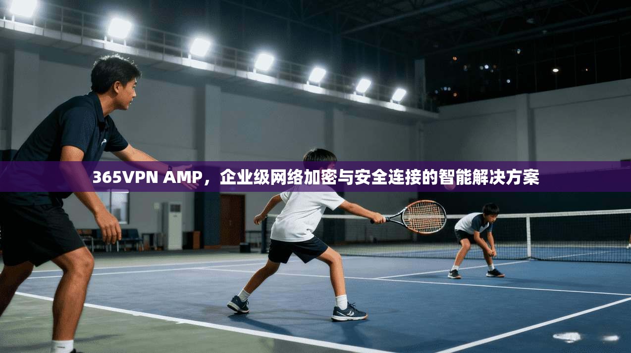 365VPN AMP，企业级网络加密与安全连接的智能解决方案