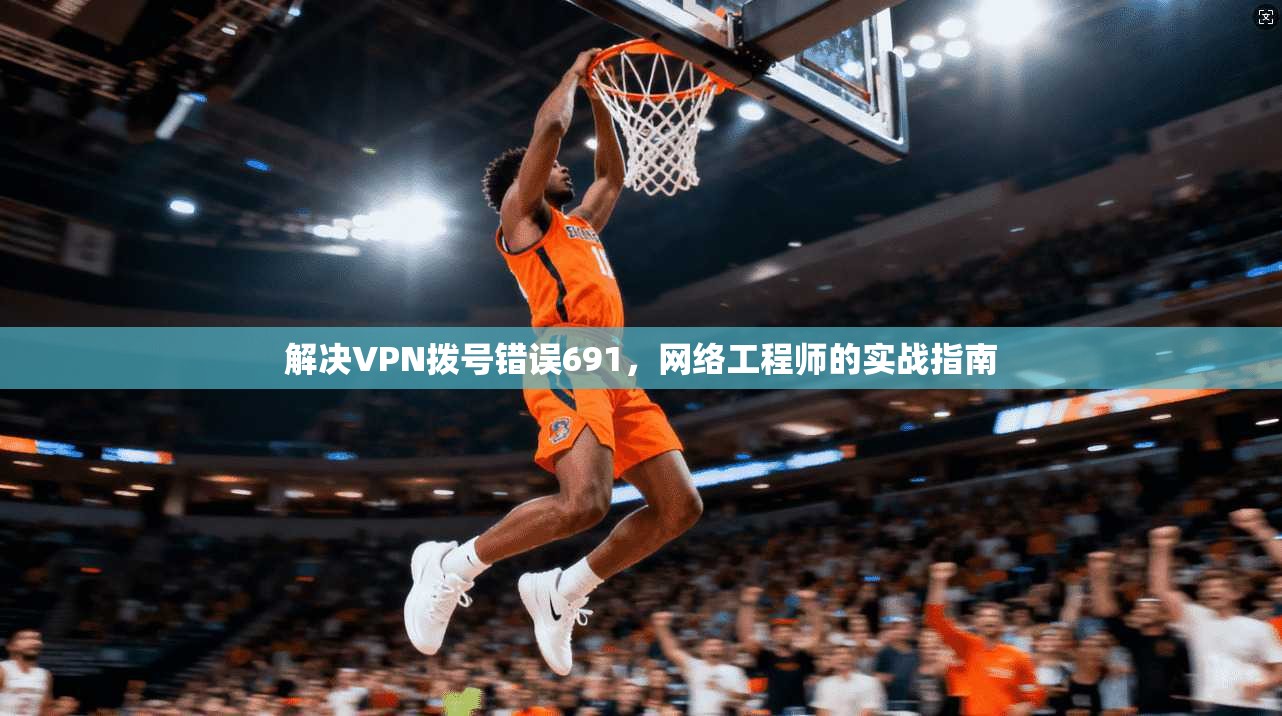 解决VPN拨号错误691,网络工程师的实战指南 解决VPN拨号错误691,网络工程师的实战指南