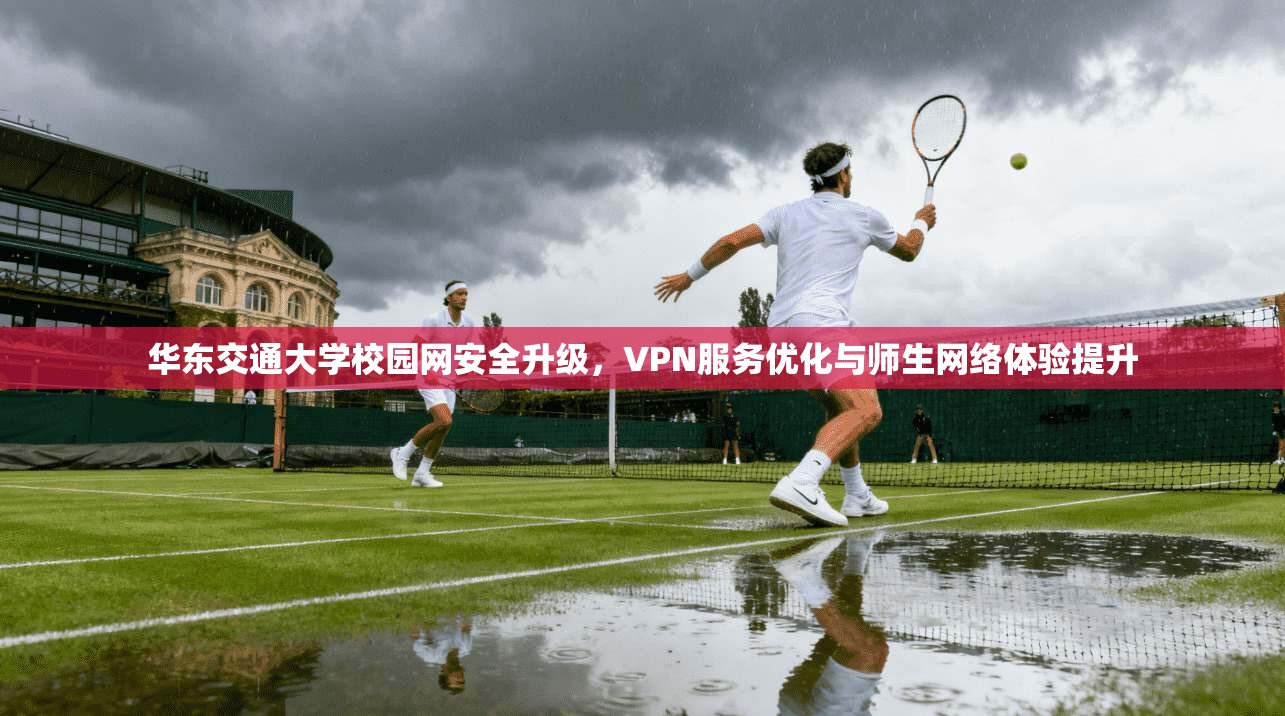 华东交通大学校园网安全升级，VPN服务优化与师生网络体验提升