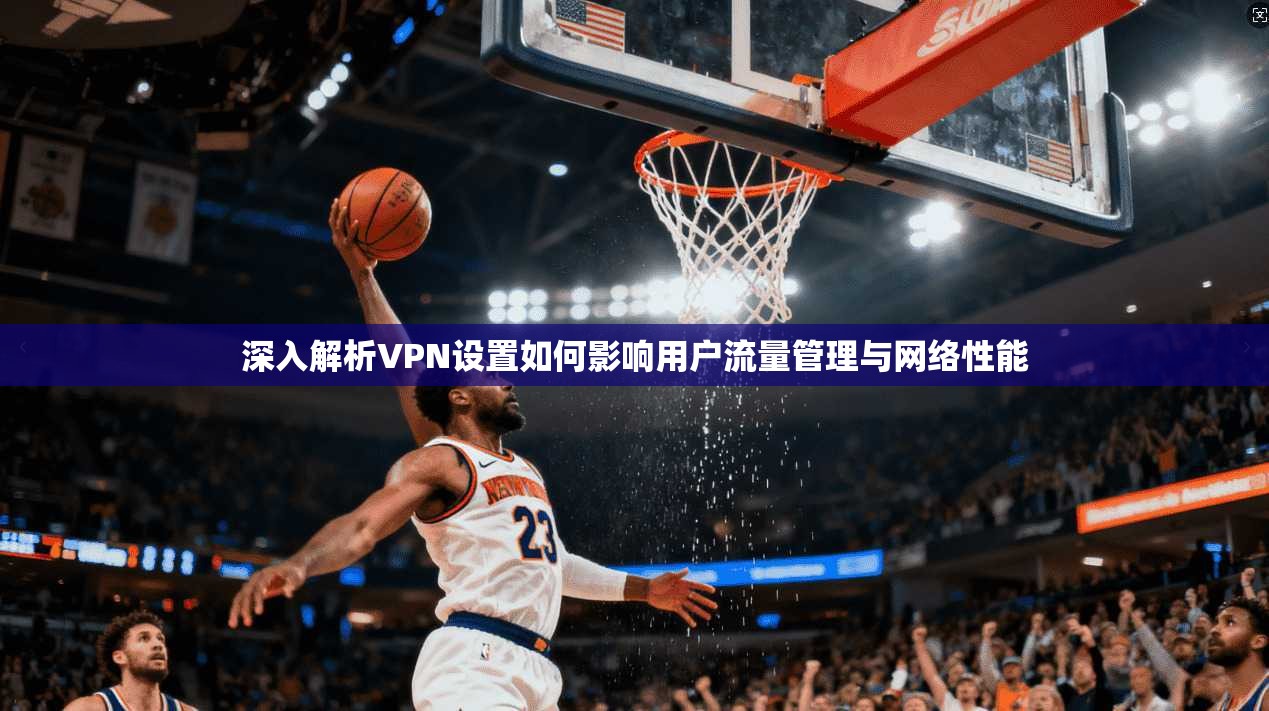 深入解析VPN设置如何影响用户流量管理与网络性能 深入解析VPN设置如何影响用户流量管理与网络性能