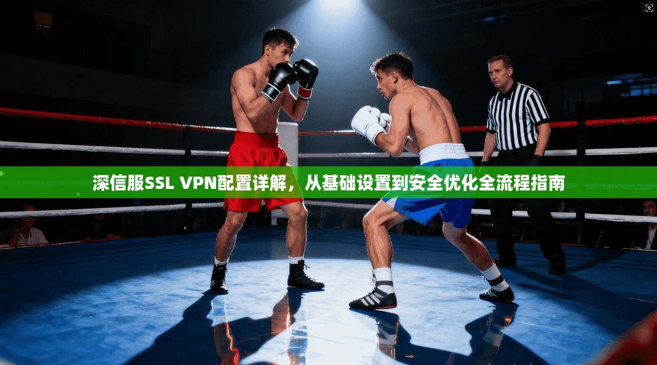 深信服SSL VPN配置详解，从基础设置到安全优化全流程指南