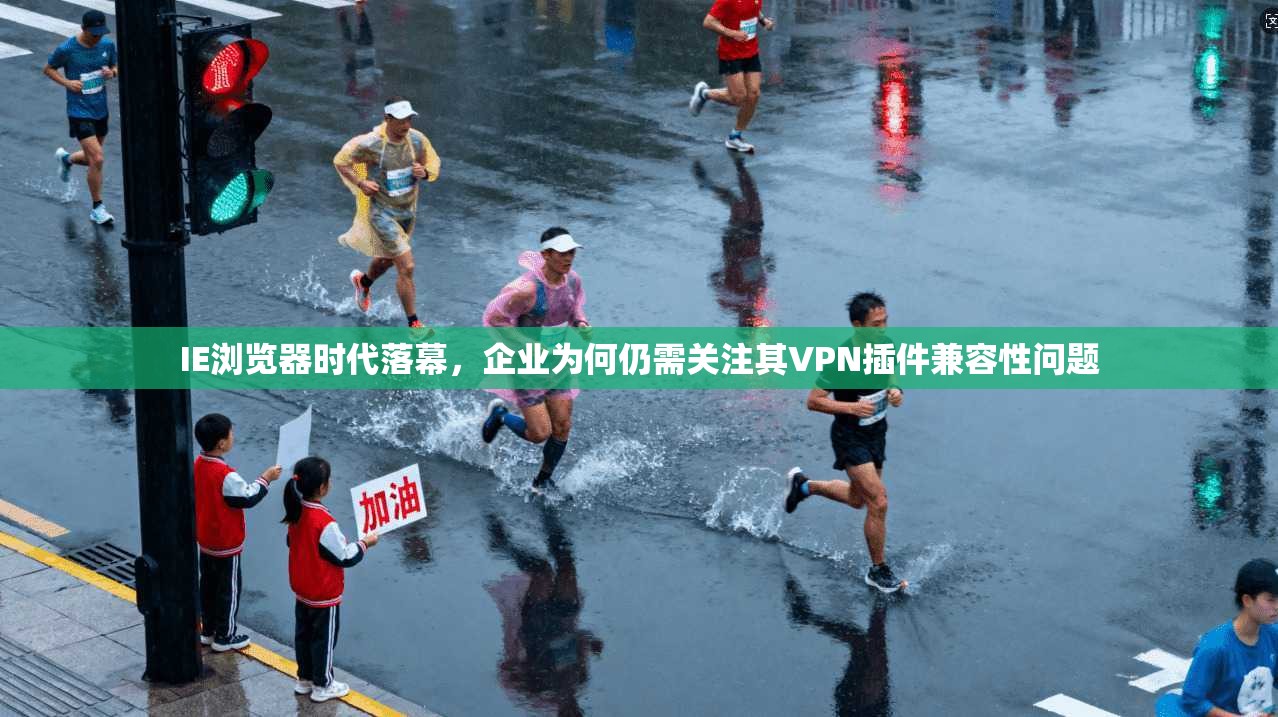 IE浏览器时代落幕，企业为何仍需关注其VPN插件兼容性问题