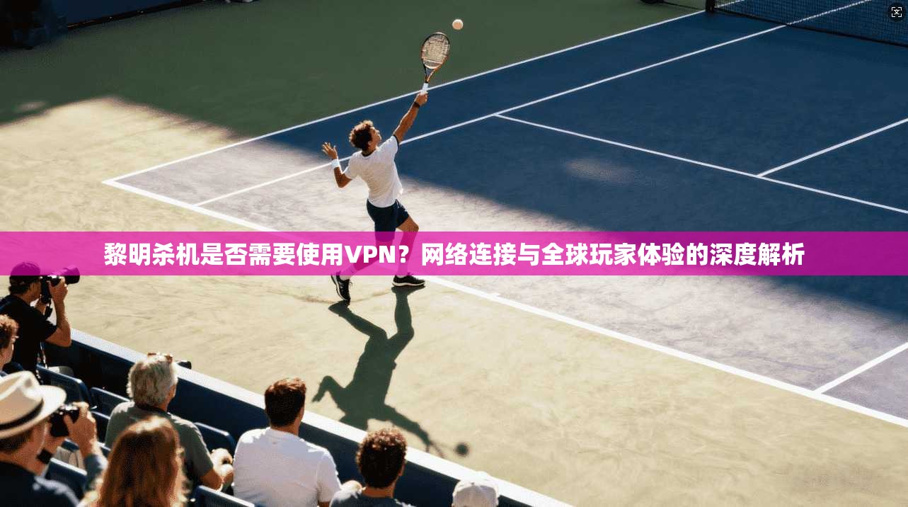 黎明杀机是否需要使用VPN?网络连接与全球玩家体验的深度解析 黎明杀机是否需要使用VPN?网络连接与全球玩家体验的深度解析