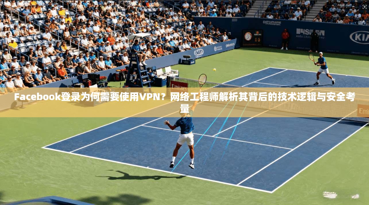 Facebook登录为何需要使用VPN？网络工程师解析其背后的技术逻辑与安全考量