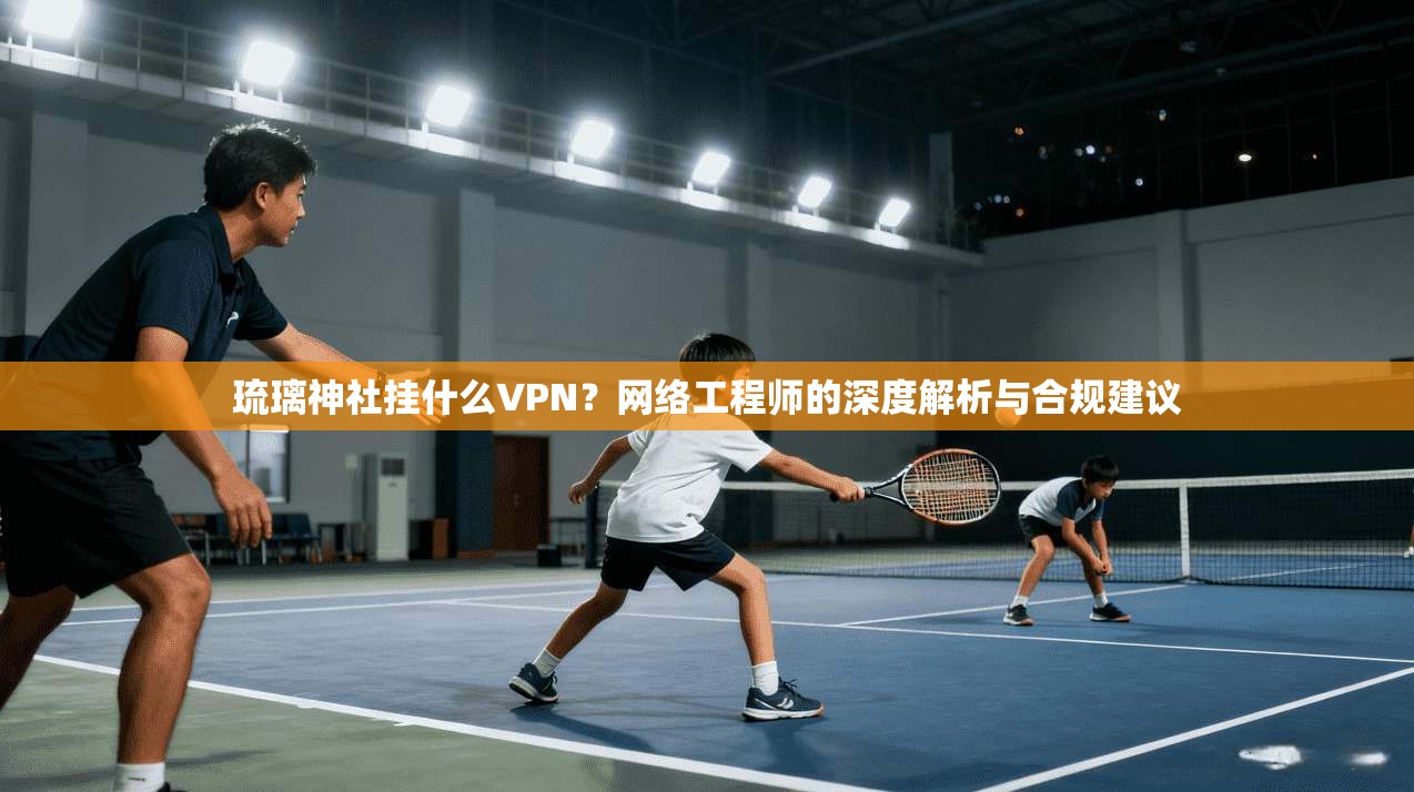 琉璃神社挂什么VPN?网络工程师的深度解析与合规建议 琉璃神社挂什么VPN?网络工程师的深度解析与合规建议