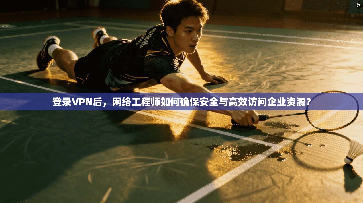 登录VPN后，网络工程师如何确保安全与高效访问企业资源？