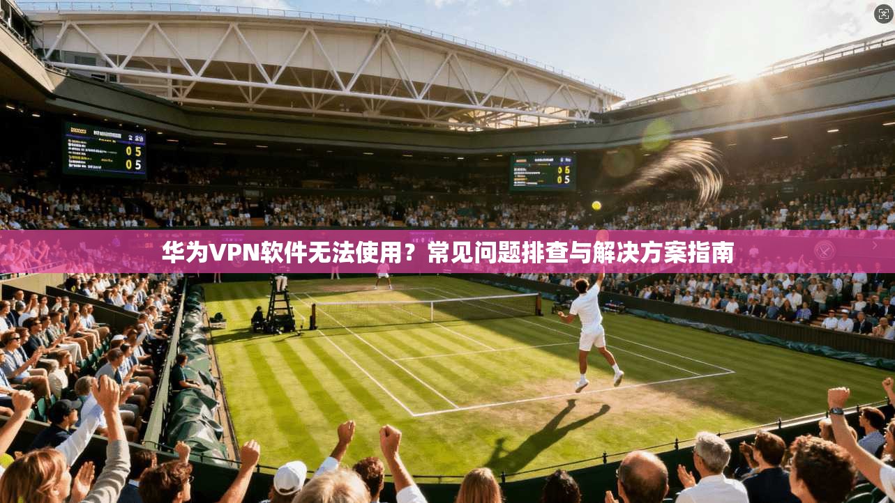 华为VPN软件无法使用？常见问题排查与解决方案指南