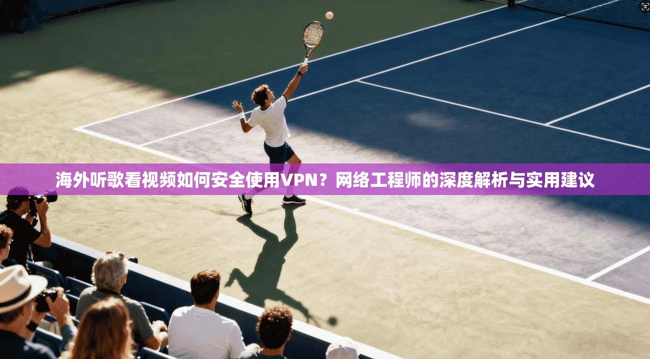 海外听歌看视频如何安全使用VPN？网络工程师的深度解析与实用建议