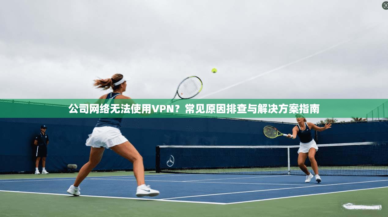 公司网络无法使用VPN？常见原因排查与解决方案指南