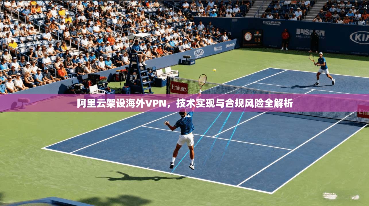 阿里云架设海外VPN,技术实现与合规风险全解析 阿里云架设海外VPN,技术实现与合规风险全解析
