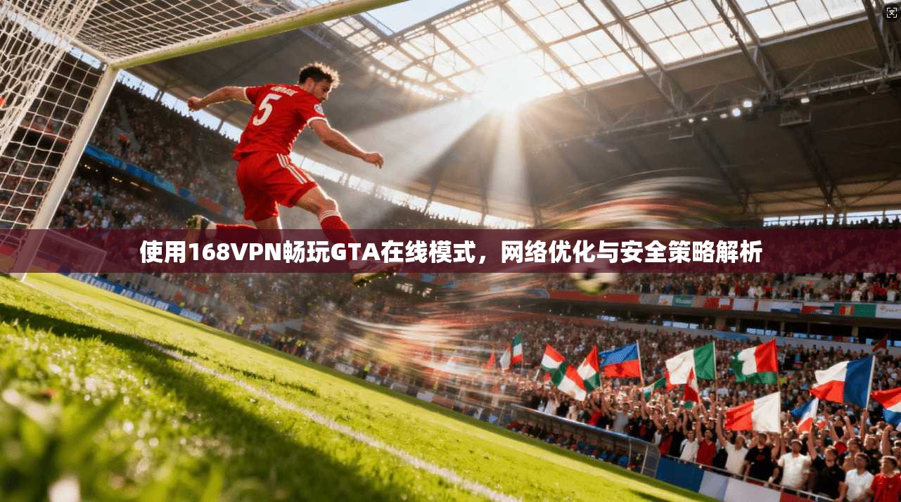 使用168VPN畅玩GTA在线模式，网络优化与安全策略解析
