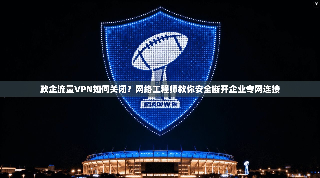 政企流量VPN如何关闭？网络工程师教你安全断开企业专网连接