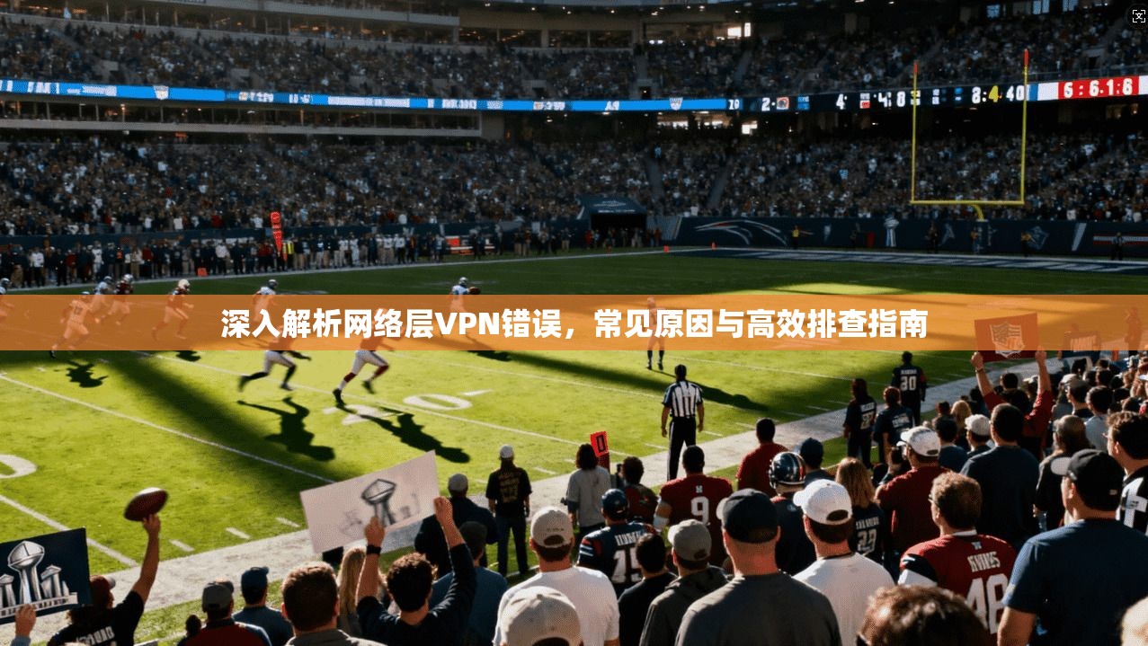 深入解析网络层VPN错误,常见原因与高效排查指南 深入解析网络层VPN错误,常见原因与高效排查指南