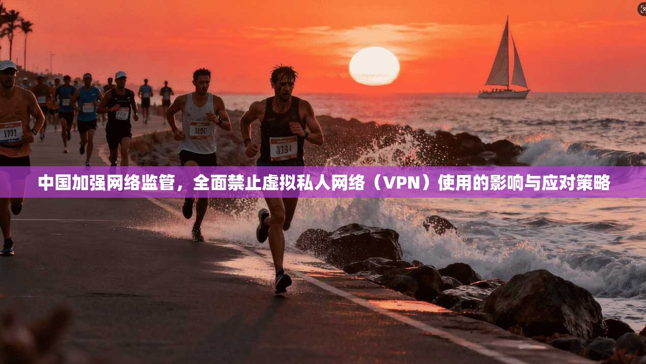 中国加强网络监管，全面禁止虚拟私人网络（VPN）使用的影响与应对策略
