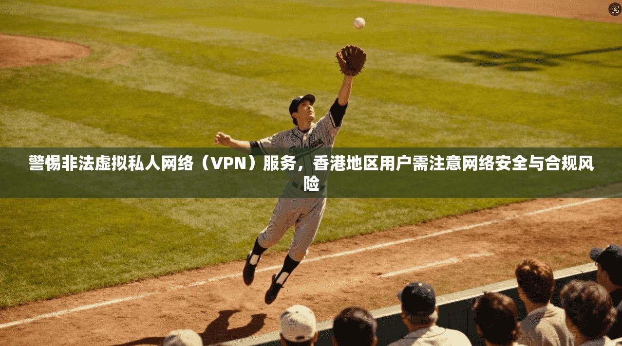 警惕非法虚拟私人网络（VPN）服务，香港地区用户需注意网络安全与合规风险