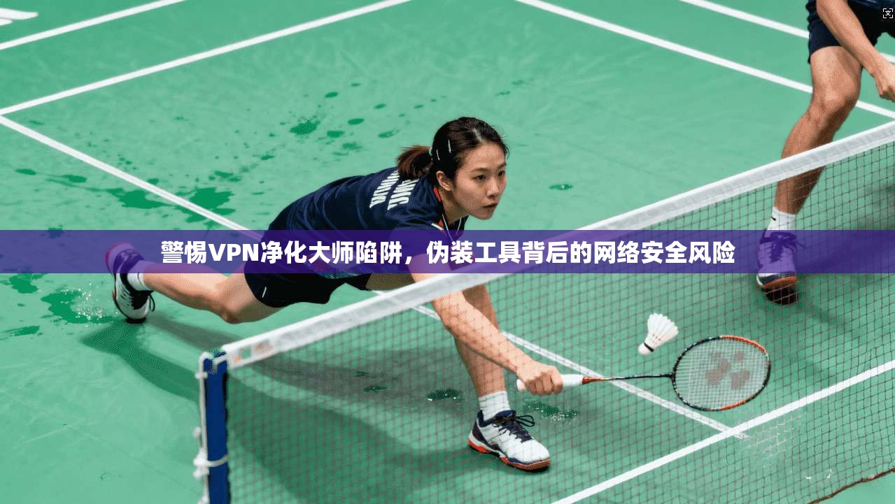 警惕VPN净化大师陷阱，伪装工具背后的网络安全风险