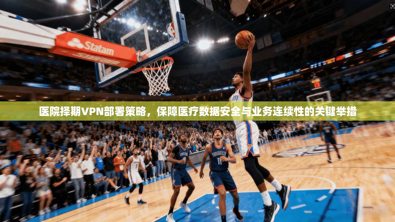 医院择期VPN部署策略,保障医疗数据安全与业务连续性的关键举措 医院择期VPN部署策略,保障医疗数据安全与业务连续性的关键举措