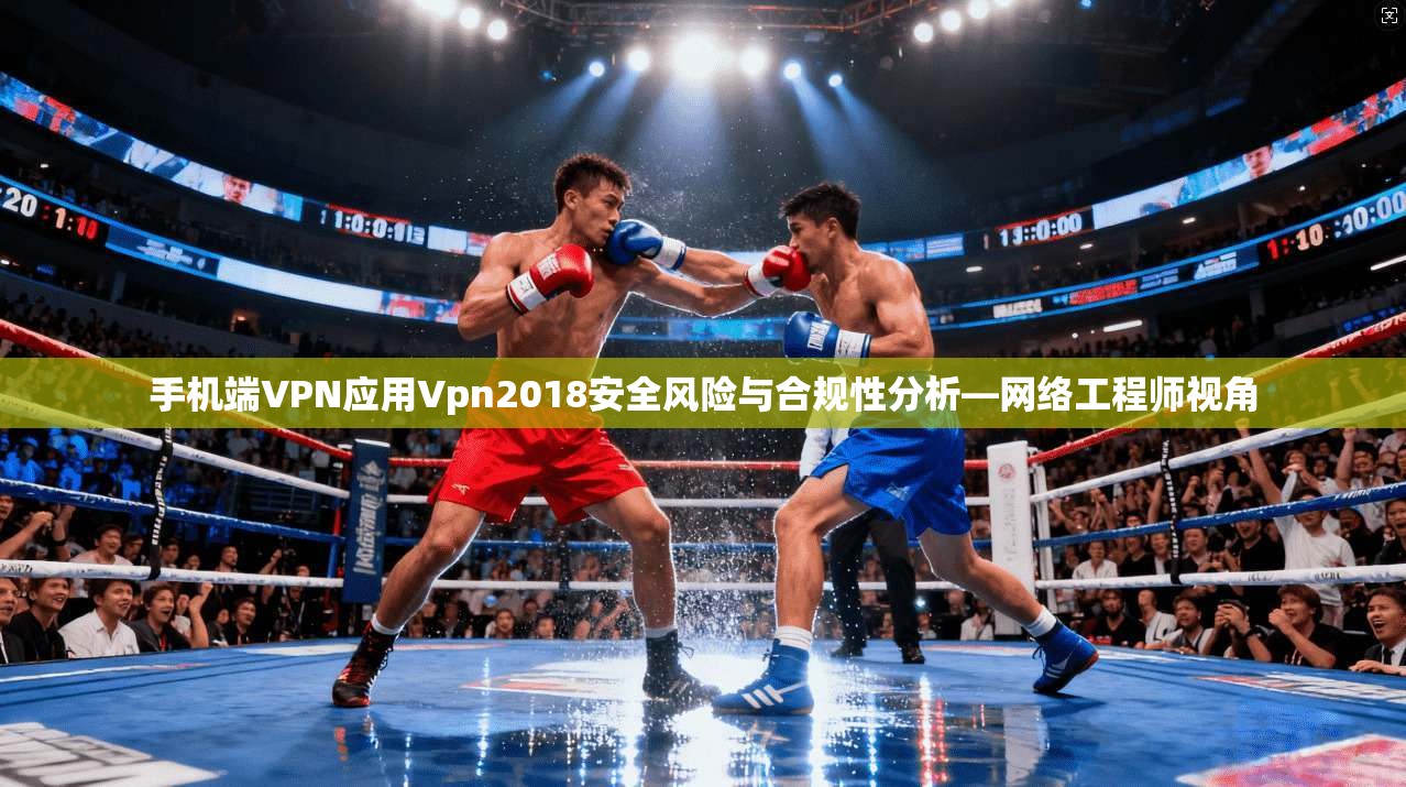手机端VPN应用Vpn2018安全风险与合规性分析—网络工程师视角