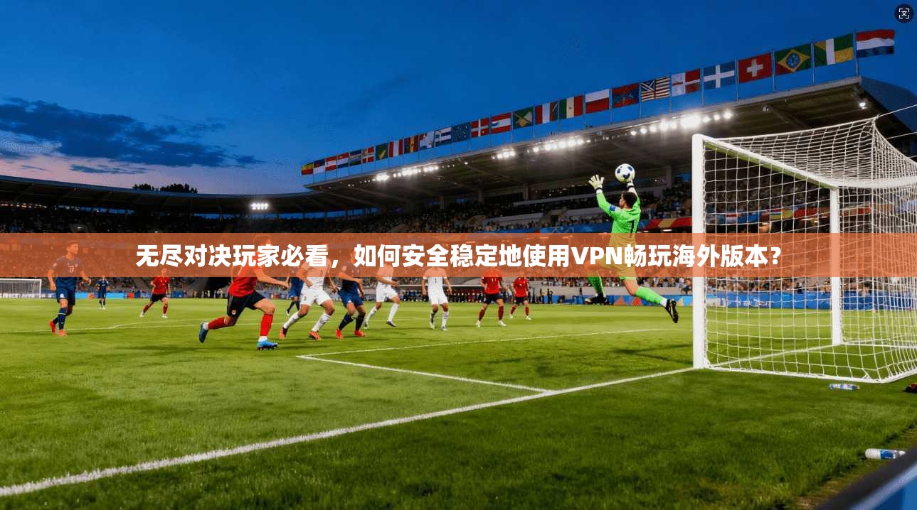 无尽对决玩家必看，如何安全稳定地使用VPN畅玩海外版本？