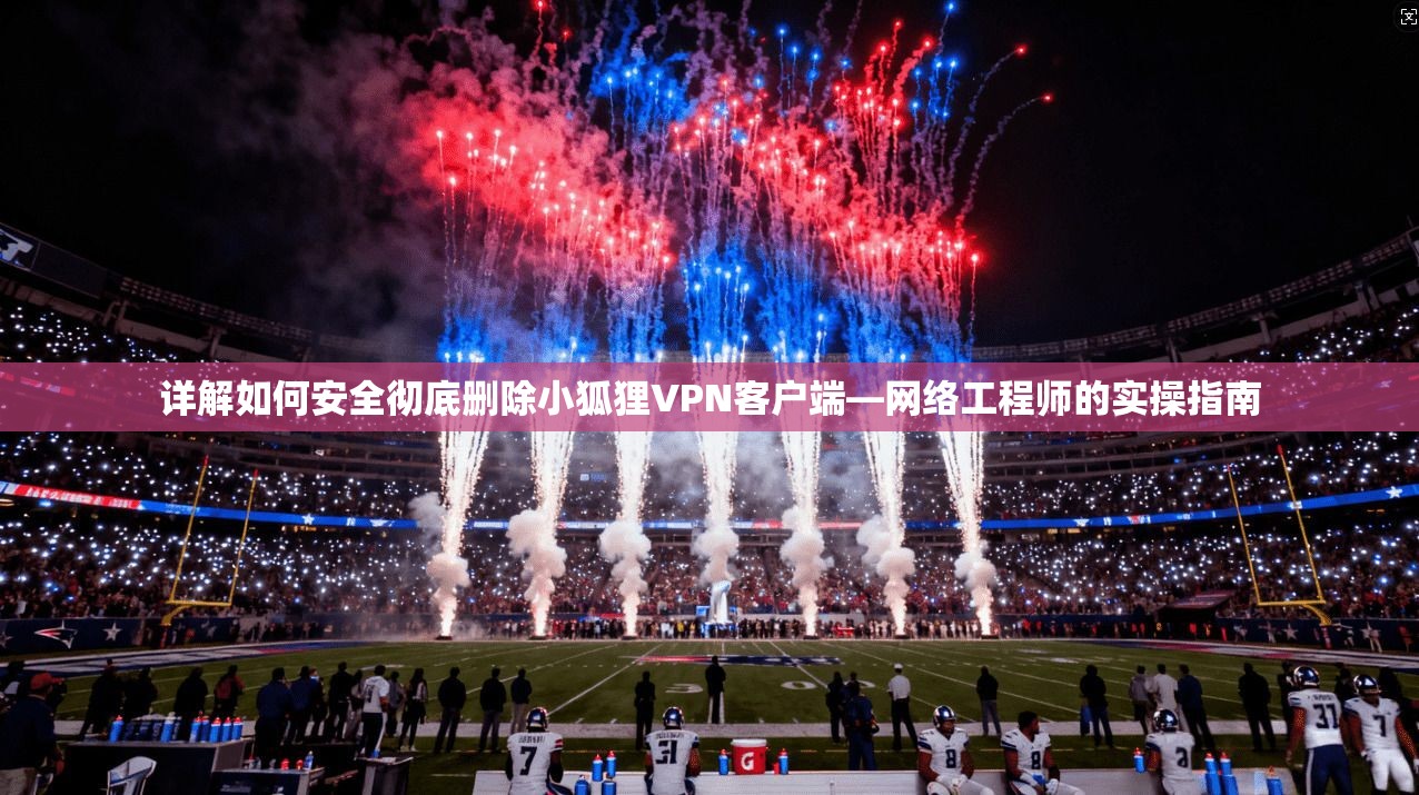 详解如何安全彻底删除小狐狸VPN客户端—网络工程师的实操指南 详解如何安全彻底删除小狐狸VPN客户端—网络工程师的实操指南