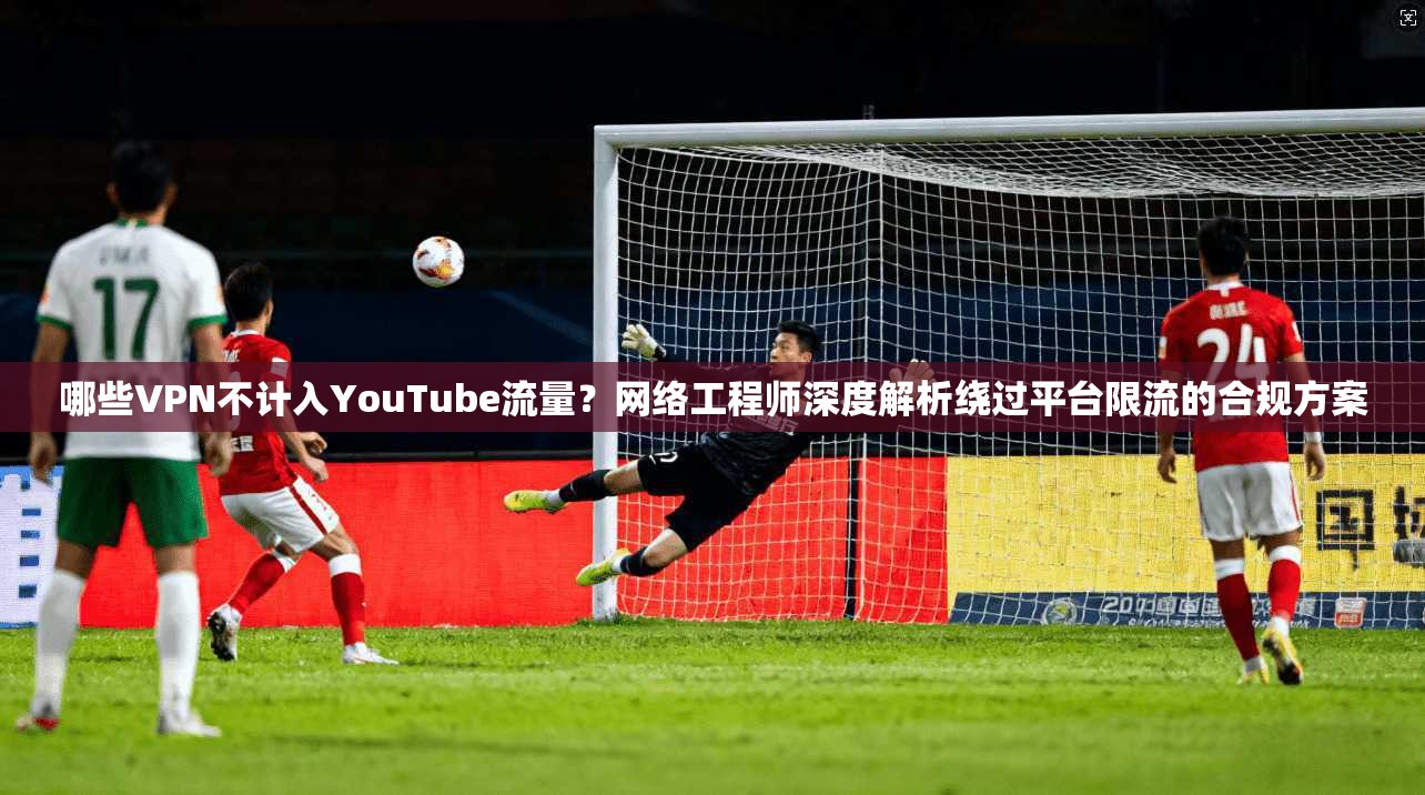 哪些VPN不计入YouTube流量？网络工程师深度解析绕过平台限流的合规方案