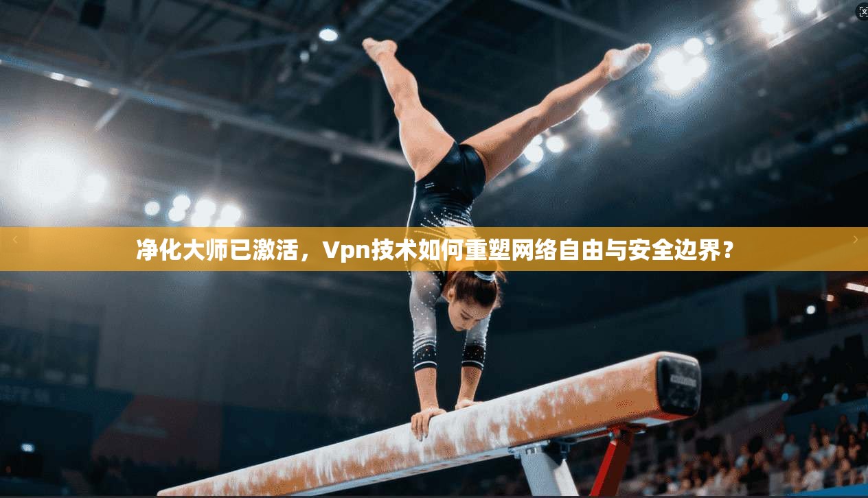 净化大师已激活，Vpn技术如何重塑网络自由与安全边界？