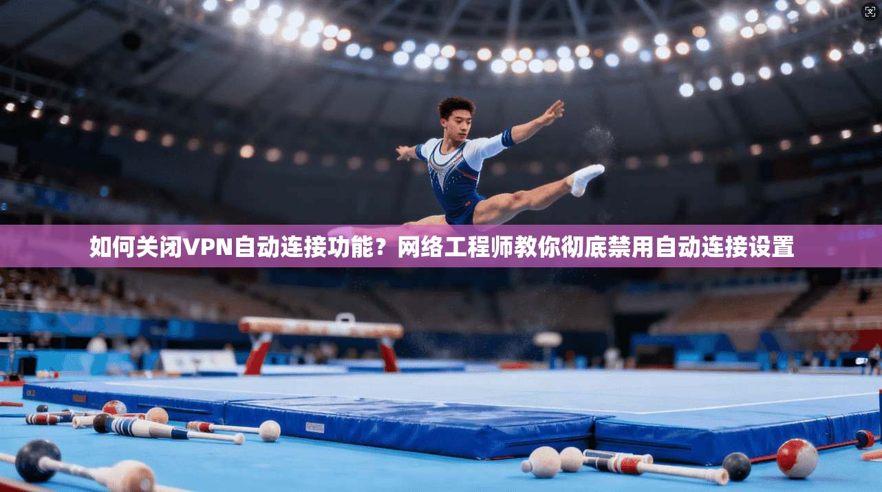 如何关闭VPN自动连接功能？网络工程师教你彻底禁用自动连接设置