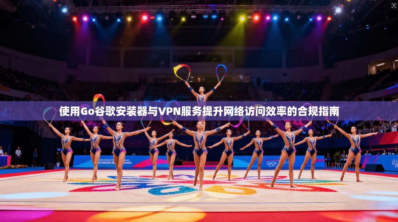 使用Go谷歌安装器与VPN服务提升网络访问效率的合规指南