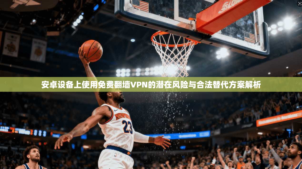 安卓设备上使用免费翻墙VPN的潜在风险与合法替代方案解析