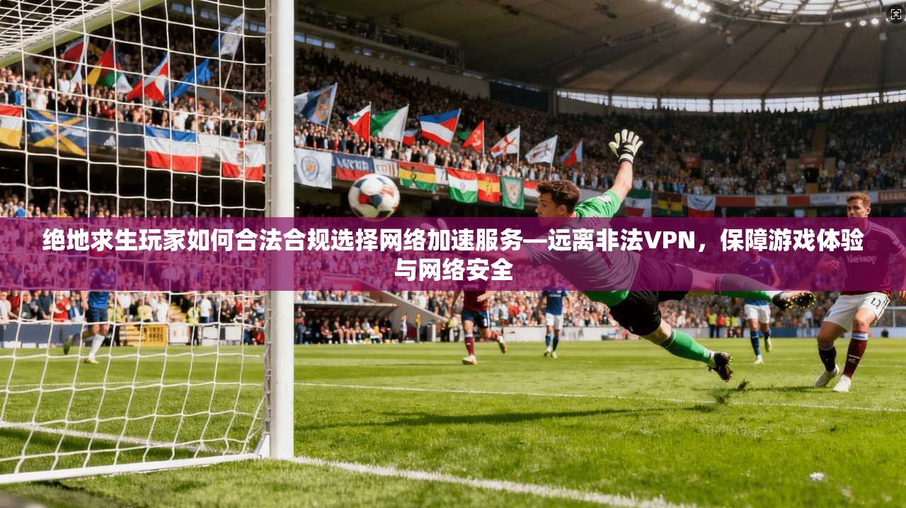 绝地求生玩家如何合法合规选择网络加速服务—远离非法VPN,保障游戏体验与网络安全 绝地求生玩家如何合法合规选择网络加速服务—远离非法VPN,保障游戏体验与网络安全