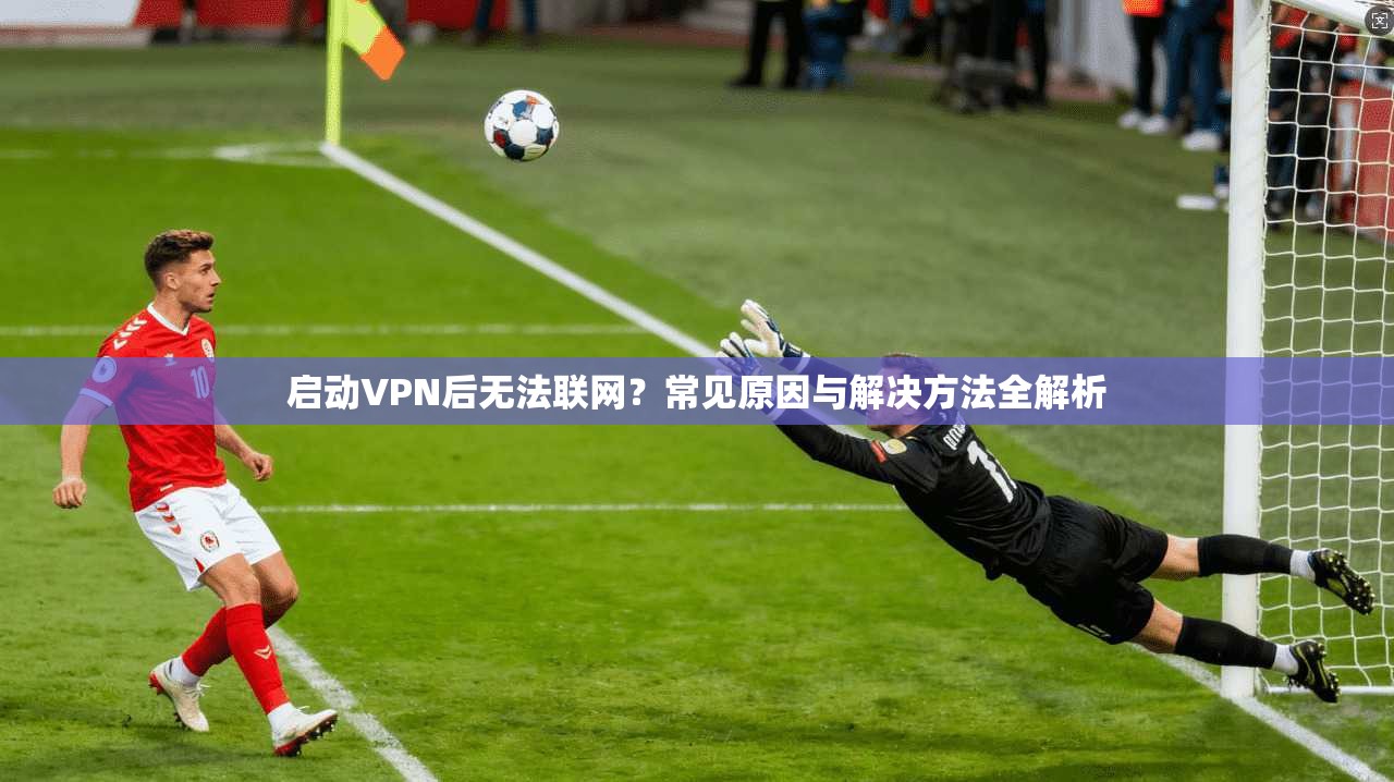 启动VPN后无法联网?常见原因与解决方法全解析 启动VPN后无法联网?常见原因与解决方法全解析