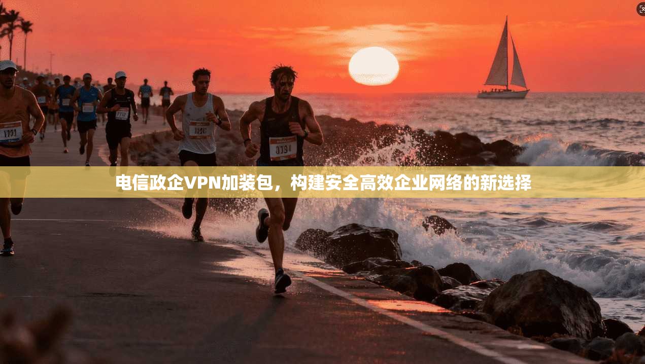 电信政企VPN加装包,构建安全高效企业网络的新选择 电信政企VPN加装包,构建安全高效企业网络的新选择
