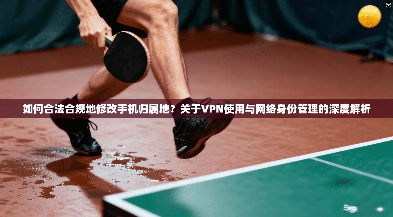 如何合法合规地修改手机归属地?关于VPN使用与网络身份管理的深度解析 如何合法合规地修改手机归属地?关于VPN使用与网络身份管理的深度解析
