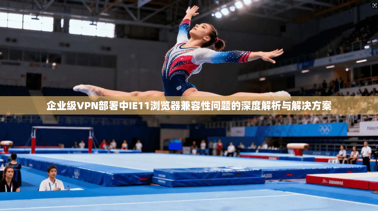 企业级VPN部署中IE11浏览器兼容性问题的深度解析与解决方案