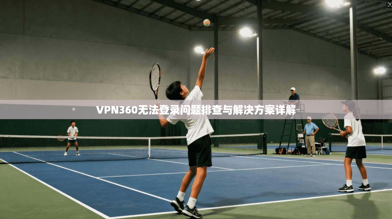 VPN360无法登录问题排查与解决方案详解