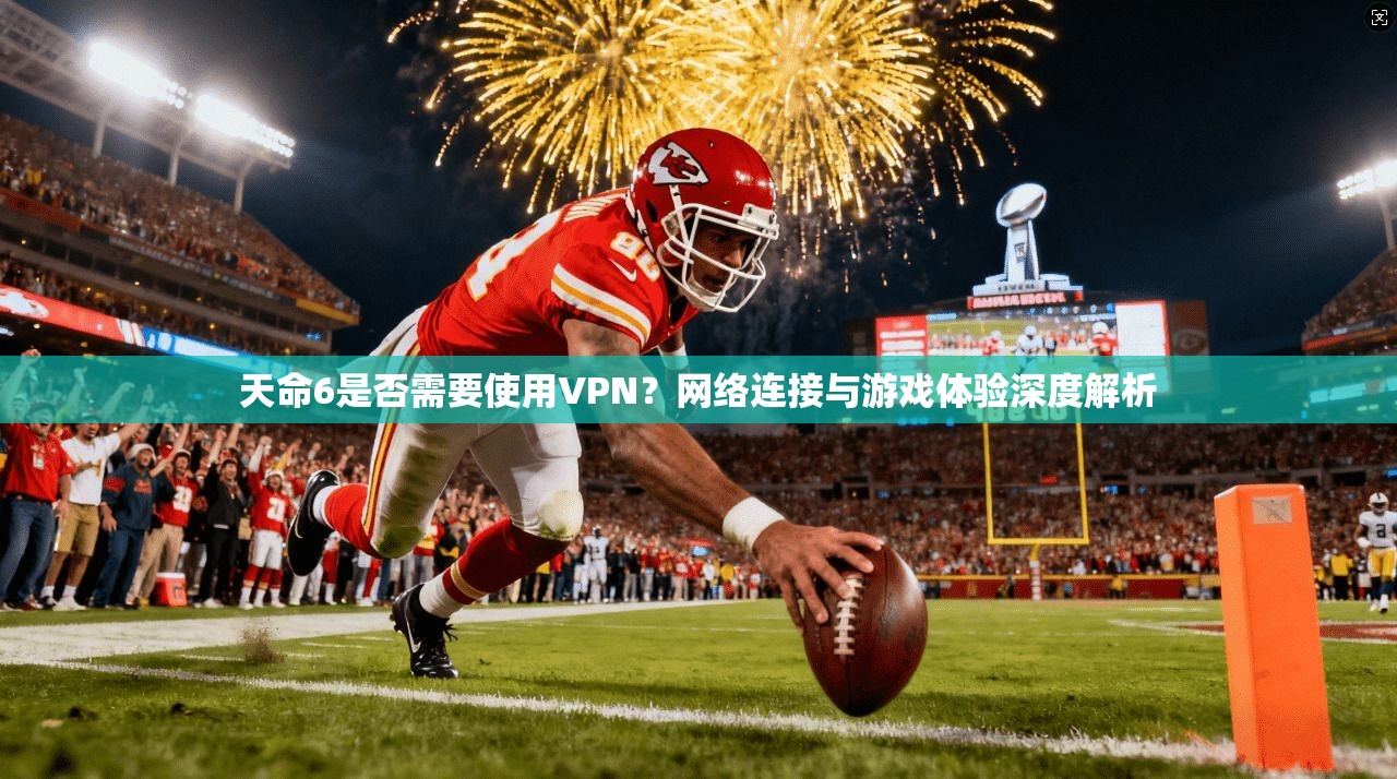 天命6是否需要使用VPN？网络连接与游戏体验深度解析