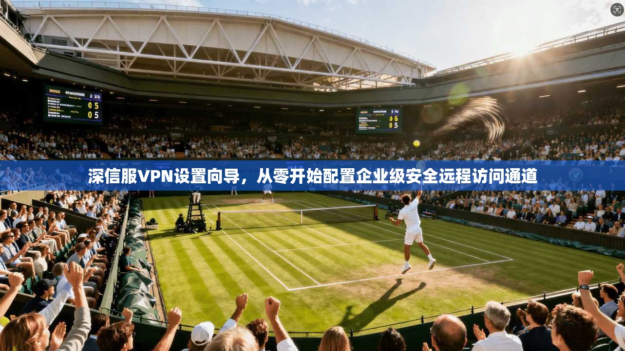 深信服VPN设置向导，从零开始配置企业级安全远程访问通道