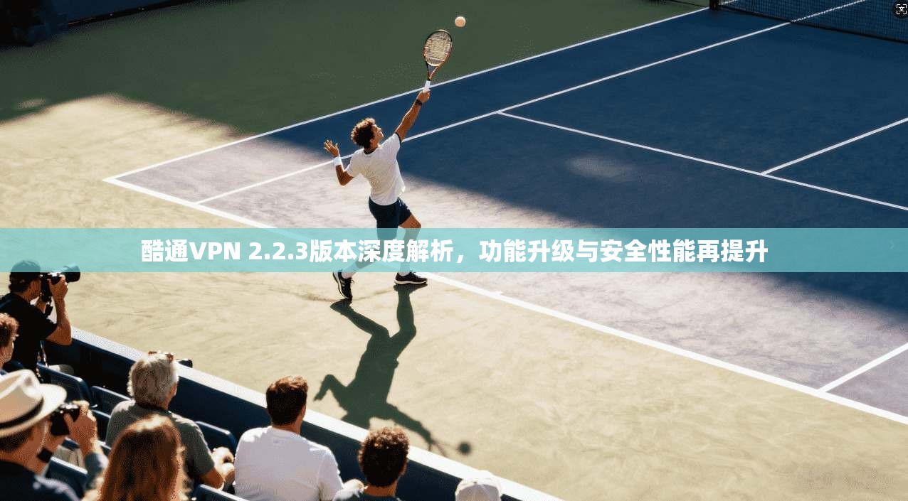 酷通VPN 2.2.3版本深度解析，功能升级与安全性能再提升