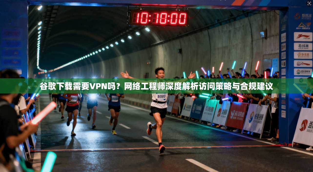 谷歌下载需要VPN吗？网络工程师深度解析访问策略与合规建议