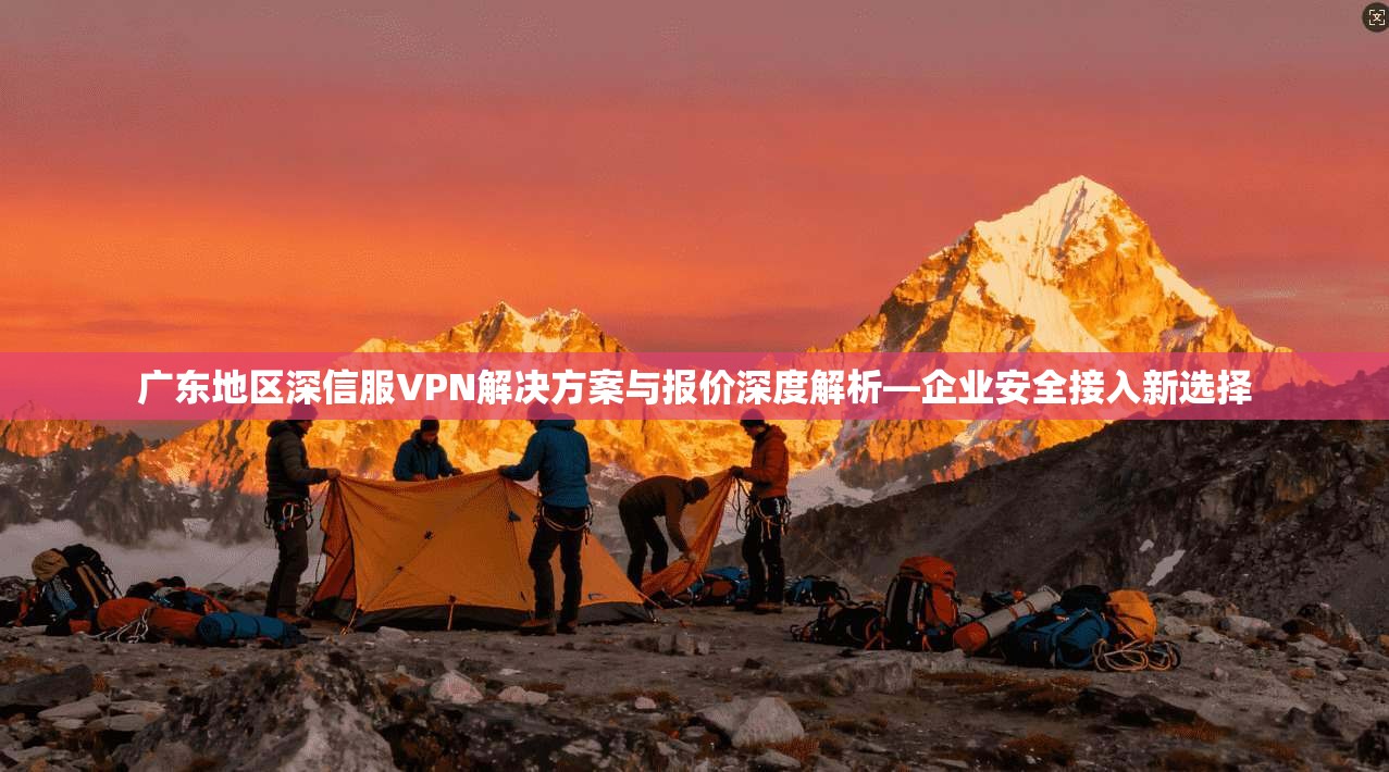 广东地区深信服VPN解决方案与报价深度解析—企业安全接入新选择