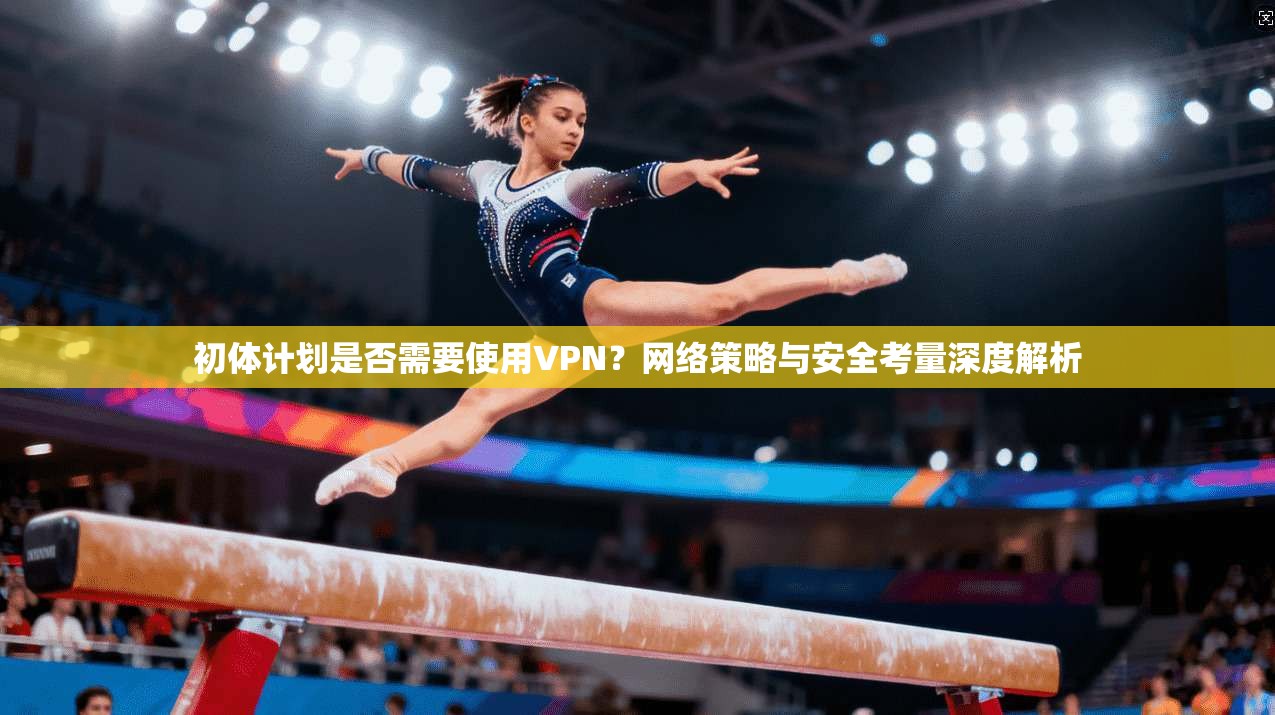初体计划是否需要使用VPN?网络策略与安全考量深度解析 初体计划是否需要使用VPN?网络策略与安全考量深度解析